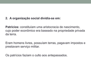 Assembléia por Cúrias da qual participavam todos os patrícios que, elegia o rei, declarava guerra e fazia a paz e votava as leis (associações religiosas chamadas cúrias). 2.  A organização social dividia-se em:Patrícios: constituíam uma aristocracia de nascimento, cujo poder econômico era baseado na propriedade privada da terra. Eram homens livres, possuíam terras, pagavam impostos e prestavam serviço militar. Os patrícios faziam o culto aos antepassados.