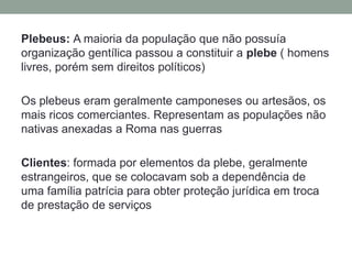 Plebeus: A maioria da população que não possuía organização gentílica passou a constituir a plebe( homens livres, porém sem direitos políticos)Os plebeus eram geralmente camponeses ou artesãos, os mais ricos comerciantes. Representam as populações não nativas anexadas a Roma nas guerras Clientes: formada por elementos da plebe, geralmente estrangeiros, que se colocavam sob a dependência de uma família patrícia para obter proteção jurídica em troca de prestação de serviços