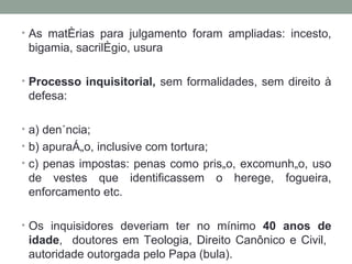 As matérias para julgamento foram ampliadas: incesto, bigamia, sacrilégio, usura Processo inquisitorial,  sem formalidades, sem direito à defesa: a) denúncia; b) apuração, inclusive com tortura; c) penas impostas: penas como prisão, excomunhão, uso de vestes que identificassem o herege, fogueira, enforcamento etc. Os inquisidores deveriam ter no mínimo  40 anos de idade ,  doutores em Teologia, Direito Canônico e Civil,  autoridade outorgada pelo Papa (bula). 