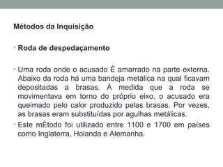 Métodos da Inquisição Roda de despedaçamento    Uma roda onde o acusado é amarrado na parte externa. Abaixo da roda há uma bandeja metálica na qual ficavam depositadas a brasas. À medida que a roda se movimentava em torno do próprio eixo, o acusado era queimado pelo calor produzido pelas brasas. Por vezes, as brasas eram substituídas por agulhas metálicas.  Este método foi utilizado entre 1100 e 1700 em países como Inglaterra, Holanda e Alemanha. 