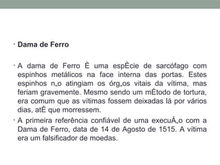 Dama de Ferro A dama de Ferro é uma espécie de sarcófago com espinhos metálicos na face interna das portas. Estes espinhos não atingiam os órgãos vitais da vítima, mas feriam gravemente. Mesmo sendo um método de tortura, era comum que as vítimas fossem deixadas lá por vários dias, até que morressem.  A primeira referência confiável de uma execução com a Dama de Ferro, data de 14 de Agosto de 1515. A vítima era um falsificador de moedas. 