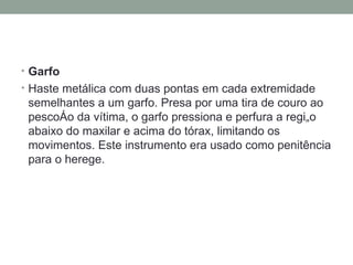 Garfo    Haste metálica com duas pontas em cada extremidade semelhantes a um garfo. Presa por uma tira de couro ao pescoço da vítima, o garfo pressiona e perfura a região abaixo do maxilar e acima do tórax, limitando os movimentos. Este instrumento era usado como penitência para o herege. 