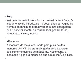 Pêra    Instrumento metálico em formato semelhante à fruta. O instrumento era introduzido na boca, ânus ou vagina da vítima e expandia-se gradativamente. Era usada para punir, principalmente, os condenados por adultério, homossexualismo, incesto   Máscaras      A máscara de metal era usada para punir delitos menores. As vítimas eram obrigadas a se exporem publicamente usando as máscaras. Neste caso, o incômodo físico era menor do que a humilhação pública.   