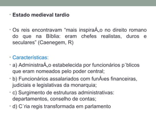 Estado medieval tardio Os reis encontravam “mais inspiração no direito romano do que na Bíblia: eram chefes realistas, duros e seculares” (Caenegem, R)  Características: a) Administração estabelecida por funcionários públicos que eram nomeados pelo poder central; b) Funcionários assalariados com funções financeiras, judiciais e legislativas da monarquia; c) Surgimento de estruturas administrativas: departamentos, conselho de contas; d) Cúria regis transformada em parlamento 