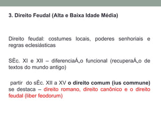 3. Direito Feudal (Alta e Baixa Idade Média) Direito feudal: costumes locais, poderes senhoriais e regras eclesiásticas Séc. XI e XII – diferenciação funcional (recuperação de textos do mundo antigo) partir  do séc. XII a XV  o direito comum (ius commune)  se destaca –  direito romano, direito canônico e o direito feudal (liber feodorum) 
