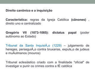 Direito canônico e a inquisição Característica:  regras da Igreja Católica  (cânones)  , direito uno e centralizado Gregório VII (1073-1085): dictatus papal  (poder autônomo ao Estado) Tribunal da Santa Inquisição (1229)  – julgamento de hereges, perseguição contra bruxarias, expulsão de judeus e muçulmanos (mouros) Tribunal eclesiástico criado com a finalidade "oficial" de investigar e punir os crimes contra a fé católica 