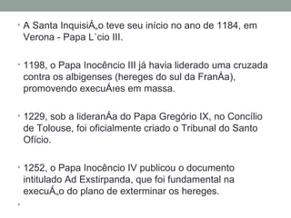 A Santa Inquisição teve seu início no ano de 1184, em Verona - Papa Lúcio III.  1198, o Papa Inocêncio III já havia liderado uma cruzada contra os albigenses (hereges do sul da França), promovendo execuções em massa.  1229, sob a liderança do Papa Gregório IX, no Concílio de Tolouse, foi oficialmente criado o Tribunal do Santo Ofício.  1252, o Papa Inocêncio IV publicou o documento intitulado Ad Exstirpanda, que foi fundamental na execução do plano de exterminar os hereges. 