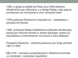 1320, a Igreja (a pedido do Papa João XXII) declarou oficialmente que a Bruxaria, e a Antiga Religião dos pagãos constituíam um movimento e uma "ameaça hostil“ 1376 publicado Directorium Inquisitorum – estabelece o conceito de heresia 1486  publicado Malleus Maleficarum (Martelo das Bruxas) escrito por Heinrich Kramer e James Sprenger, ensina os inquisidores a reconhecerem as bruxas e seus disfarces Portugal e Espanha – estrutura perdurou por longo período 1821 e 1834 Séx XVII – revolução jurispridencial e influência iluminista vão contestar  o processo inquisitório 