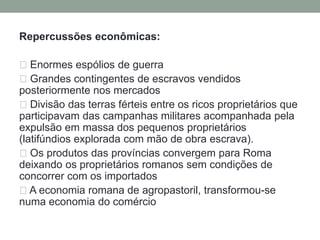Roma e o imperialismoDurante o período republicano, Roma deu início ao imperialismo. Inicialmente, os romanos dominaram toda a península itálicaNos séculos III e II a.C., após três guerras contra os cartaginenses  (Guerras Púnicas)Roma conquistou a Sicília e o Norte da África, a Península Ibérica e os reinos helenísticos. Ao final das Guerras Púnicas, Cartago encontrava-se destruída e o Mar Mediterrâneo ocupado