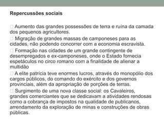 Repercussões econômicas: Enormes espólios de guerra Grandes contingentes de escravos vendidos posteriormente nos mercados Divisão das terras férteis entre os ricos proprietários que participavam das campanhas militares acompanhada pela expulsão em massa dos pequenos proprietários (latifúndios explorada com mão de obra escrava). Os produtos das províncias convergem para Roma deixando os proprietários romanos sem condições de concorrer com os importados A economia romana de agropastoril, transformou-se numa economia do comércio