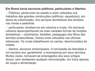 Repercussões sociais Aumento das grandes possessões de terra e ruína da camada dos pequenos agricultores. Migração de grandes massas de camponeses para as cidades, não podendo concorrer com a economia escravista. Formação nas cidades de um grande contingente de desempregados e ex-camponeses, onde o Estado fornecia espetáculos no circo romano com a finalidade de alienar a multidão A elite patrícia teve enormes lucros, através do monopólio dos cargos públicos, do comando do exército e dos governos provinciais, além da apropriação de porções de terras. Surgimento de uma nova classe social: os Cavaleiros, grandes comerciantes que se dedicavam a atividades rendosas como a cobrança de impostos na qualidade de publicanos, arrendamento da exploração de minas e construções de obras públicas.