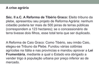 No final da década de 70 a.C., milhares de escravos rebelaram-se, liderados por Espartacus, e durante longo tempo, resistiram aos ataques dos exércitos de Roma, derrotando-os repetidas vezes, mas sendo, finalmente, dizimados. Ao contrário das outras insurreições, a revolta de Espartacuscolocou em xeque a ordem romana