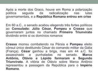A crise agráriaSéc. II a.C. A Reforma de Tibério Graco: Eleito tribuno da plebe, apresentou seu projeto de Reforma Agrária: nenhum cidadão poderia ter mais de 500 jeiras de terras públicas (correspondem a 123 hectares); se o concessionário de terra tivesse dois filhos, esse total teria que ser duplicado.A Reforma de Caio Graco: Como Tibério, seu irmão Caio, elegeu-se Tribuno da Plebe. Fundou várias colônias agrícolas na Itália e nas províncias e mandou aprovar a Lei Frumentária, mediante a qual o Estado era obrigado a vender trigo à população urbana por preço inferior ao de mercado.