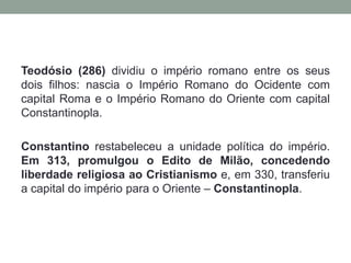 O império romano no século III foi afetado pela crise geral do escravismo. A causa desta crise foi a diminuição da produção nos latifúndios. Isso aconteceu porque havia menos escravos para trabalharDiante da crise econômica foram necessárias algumas reformas políticas e administrativas. Diocleciano, elevado ao poder pelo exército, para conter a pressão das invasões bárbaras sobre as fronteiras do império, realizou uma reforma político-administrativa conhecida como tetrarquia (governo de quatro). 