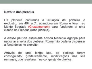 Revolta dos plebeusOs plebeus contrários a situação de pobreza e exclusão, em 494 a.C., abandonaram Roma e foram ao Monte Sagrado (Crustumerium) para fundarem aí uma cidade de Plebeus (urbe plebéia).A classe patrícia assustada enviou MenenioAgrippa para negociar a volta dos plebeus, Roma não poderia dispensar a força deles no exército.Através de uma longa luta, os plebeus foram conseguindo, gradativamente, modificações nas leis romanas, que resultaram na conquista de direitos: