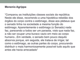 MenenioAgrippa“Comparou as instituições classes sociais da república. Neste ele disse, recorrendo a uma hipotética rebelião dos órgãos do corpo contra o estômago, disse aos plebeus que o senado tinha na sociedade a mesma função do estômago. Aparentemente o estômago (o Senado) nada faz, parecendo a todos ser um parasita, visto que nada faz, a não ser ocupar uma buraco vazio em meio ao corpo humano...Em verdade, o senado bem pouco daquilo absorvia porque, em seguida, ele tratava de irrigar, tal como o estômago, as outras partes do corpo, procurando distribuir o mais harmoniosamente possível tudo aquilo que antes ele havia arrecadado”