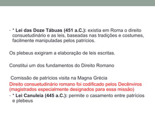Tribunos da Plebe: representantes dos plebeus, defendiam as suas reivindicações e lutavam pelos seus direitos, procurando impedir que fossem aprovadas leis contrárias aos interesses da Plebe (veto). O tribuno era considerado maldito e intocável* ConciliumPlebis: Assembléia de Plebeus. Tomavam decisões chamadas de Plebiscitus. Os plebiscitos traziam a posição da plebe diante dos problemas de Roma. Mais tarde a Lei Hortência estabeleceu que as decisões do ConciliumPlebis teriam força de lei.