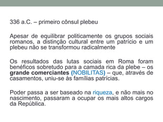 * Leis Licinias-Sextias (367 a.C.): dava aos plebeus o direito de se candidatarem ao Consulado. Após esta lei o consulado foi repartido: passaram a ser eleito dois cônsules, patrício e plebeu. Determina limite a juros e proíbe a escravidão por dívida. Limita a posse de particulares em territórios públicos (agerpublicus).* Lei Olgúnia (300 a.C.):  permitiu o acesso dos plebeus aos colégios sacerdotais e ao cargo de Pontífice Máximo. Era privilégio dos patrícios. Havendo forte vinculação entre religião e estado, tal lei teve grande importância para os plebeus.* Lei Hortência (286 a.C.): derradeira conquista - decisões da Assembléia Popular teriam força de lei, sem passar pela aprovação do senado.