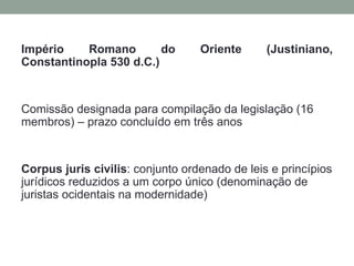 Império    Romano        do       Oriente      (Justiniano,
Constantinopla 530 d.C.)


Comissão designada para compilação da legislação (16
membros) – prazo concluído em três anos


Corpus juris civilis: conjunto ordenado de leis e princípios
jurídicos reduzidos a um corpo único (denominação de
juristas ocidentais na modernidade)
 