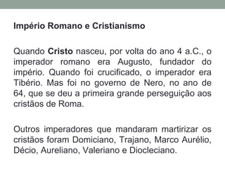 Império Romano e Cristianismo

Quando Cristo nasceu, por volta do ano 4 a.C., o
imperador romano era Augusto, fundador do
império. Quando foi crucificado, o imperador era
Tibério. Mas foi no governo de Nero, no ano de
64, que se deu a primeira grande perseguição aos
cristãos de Roma.

Outros imperadores que mandaram martirizar os
cristãos foram Domiciano, Trajano, Marco Aurélio,
Décio, Aureliano, Valeriano e Diocleciano.
 