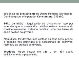 Influência do cristianismo no Direito Romano (período do
Dominato) com o Imperador Constantino, 313 d.C.

Edito de Milão - legalização do cristianismo. Isso por
entender que a massa dos cristãos estava aumentando
consideravelmente, podendo constituir uma das bases de
apoio político ao governo

Além disso, fez devolver aos cristãos os seus bens, proibiu
o trabalho nos domingos e o assassinato de escravos,
restringiu as práticas do divórcio.

Teodosio fez-se batizar em 380 e em 391 aboliu
definitivamente o paganismo.
 