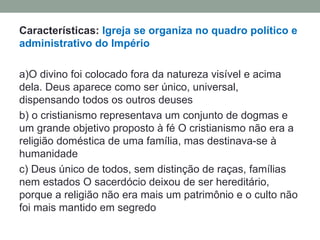Características: Igreja se organiza no quadro político e
administrativo do Império

a)O divino foi colocado fora da natureza visível e acima
dela. Deus aparece como ser único, universal,
dispensando todos os outros deuses
b) o cristianismo representava um conjunto de dogmas e
um grande objetivo proposto à fé O cristianismo não era a
religião doméstica de uma família, mas destinava-se à
humanidade
c) Deus único de todos, sem distinção de raças, famílias
nem estados O sacerdócio deixou de ser hereditário,
porque a religião não era mais um patrimônio e o culto não
foi mais mantido em segredo
 