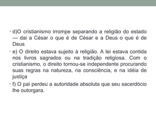 • d)O cristianismo irrompe separando a religião do estado
  ― dai a César o que é de César e a Deus o que é de
  Deus
• e) O direito estava sujeito à religião. A lei estava contida
  nos livros sagrados ou na tradição religiosa. Com o
  cristianismo, o direito tornou-se independente procurando
  suas regras na natureza, na consciência, e na idéia de
  justiça
• f) O pai perdeu a autoridade absoluta que seu sacerdócio
  lhe outorgara.
 