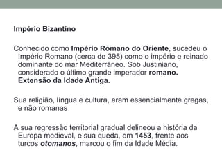 Império Bizantino

Conhecido como Império Romano do Oriente, sucedeu o
 Império Romano (cerca de 395) como o império e reinado
 dominante do mar Mediterrâneo. Sob Justiniano,
 considerado o último grande imperador romano.
 Extensão da Idade Antiga.

Sua religião, língua e cultura, eram essencialmente gregas,
 e não romanas

A sua regressão territorial gradual delineou a história da
 Europa medieval, e sua queda, em 1453, frente aos
 turcos otomanos, marcou o fim da Idade Média.
 