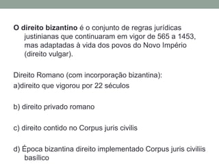 O direito bizantino é o conjunto de regras jurídicas
   justinianas que continuaram em vigor de 565 a 1453,
   mas adaptadas à vida dos povos do Novo Império
   (direito vulgar).

Direito Romano (com incorporação bizantina):
a)direito que vigorou por 22 séculos

b) direito privado romano

c) direito contido no Corpus juris civilis

d) Época bizantina direito implementado Corpus juris civiliis
   basílico
 