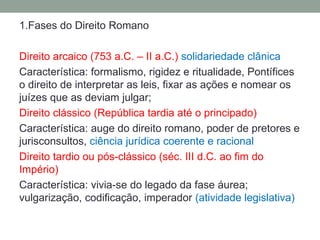 1.Fases do Direito Romano

Direito arcaico (753 a.C. – II a.C.) solidariedade clânica
Característica: formalismo, rigidez e ritualidade, Pontífices
o direito de interpretar as leis, fixar as ações e nomear os
juízes que as deviam julgar;
Direito clássico (República tardia até o principado)
Característica: auge do direito romano, poder de pretores e
jurisconsultos, ciência jurídica coerente e racional
Direito tardio ou pós-clássico (séc. III d.C. ao fim do
Império)
Característica: vivia-se do legado da fase áurea;
vulgarização, codificação, imperador (atividade legislativa)
 