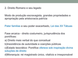 2. Direito Romano e seu legado

Modo de produção escravagista, grandes propriedades e
apropriação pela aristocracia patrícia

Pater familias e seu poder exacerbado, Lei das XII Tábuas

Fase arcaica - direito costumeiro, jurisprudência dos
pontífices:
a) Direito mais verbal do que conceitual
b)Inexistência de autoridade e coerções públicas
c)Estado teocrático: Pontífice oferece sob inspiração divina
soluções de direito
d)Monarquia: rei magistrado único, vitalício e irresponsável
 