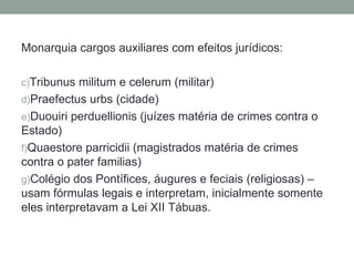 Monarquia cargos auxiliares com efeitos jurídicos:

c)Tribunus militum e celerum (militar)
d)Praefectus urbs (cidade)
e)Duouiri perduellionis (juízes matéria de crimes contra o
Estado)
f)Quaestore parricidii (magistrados matéria de crimes
contra o pater familias)
g)Colégio dos Pontífices, áugures e feciais (religiosas) –
usam fórmulas legais e interpretam, inicialmente somente
eles interpretavam a Lei XII Tábuas.
 