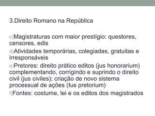 3.Direito Romano na República

c)Magistraturas com maior prestígio: questores,
censores, edis
d)Atividades temporárias, colegiadas, gratuitas e
irresponsáveis
e)Pretores: direito prático editos (jus honorarium)
complementando, corrigindo e suprindo o direito
civil (jus civiles); criação de novo sistema
processual de ações (Ius pretorium)
f)Fontes: costume, lei e os editos dos magistrados
 