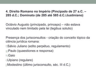 4. Direito Romano no Império (Pincipado de 27 a.C. –
285 d.C.; Dominato (de 285 até 585 d.C./Justiniano)

Octávio Augusto (principado, princeps) – não estava
vinculado nem limitado pela lei (legibus solutio)

Presença dos jurisconsultos - criação do conceito tópico da
ciência jurídica romana:
f)Sálvio Juliano (edito perpétuo, regulamento)
g)Paulo (quaestiones e responsa)
h)Gaio
i)Ulpiano (regulare)
j)Modestino (último jurisconsulto, séc. III d.C,)
 