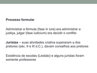 Processo formular

Administrar a fórmula (fase in iure) era administrar a
justiça, julgar (fase iudicium) era decidir o conflito

Juristas – suas atividades criativa superaram a dos
pretores (séc. II e III d.C.), davam conselhos aos pretores

Existência de escolas (Lesbâo) e alguns juristas foram
somente professores
 