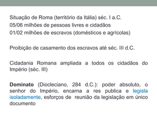Situação de Roma (território da Itália) séc. I a.C.
05/06 milhões de pessoas livres e cidadãos
01/02 milhões de escravos (domésticos e agrícolas)

Proibição de casamento dos escravos até séc. III d.C.

Cidadania Romana ampliada a todos os cidadãos do
Império (séc. III)

Dominato (Diocleciano, 284 d.C.): poder absoluto, o
senhor do Império, encarna a res publica e legisla
isoladamente, esforços de reunião da legislação em único
documento
 