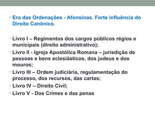 Era das Ordenações - Afonsinas. Forte influência do Direito Canônico. Livro I – Regimentos dos cargos públicos régios e municipais (direito administrativo); Livro II - Igreja Apostólica Romana – jurisdição de pessoas e bens eclesiásticos, dos judeus e dos mouros; Livro III – Ordem judiciária, regulamentação do processo, dos recursos, das cartas; Livro IV – Direito Civil; Livro V - Dos Crimes e das penas 
