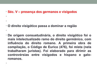 Séc. V – presença dos germanos e visigodos     O direito visigótico passa a dominar a região   De origem consuetudinária, o direito visigótico foi o mais intelectualizado ramo do direito germânico, com influência do direito romano. A primeira obra de compilação, o Código de Eurico (476), foi mista (nela trabalharam juristas). Foi elaborado para dirimir as controvérsias entre visigodos e hispano e galo-romanos.    