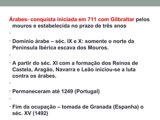 Árabes- conquista iniciada em 711 com Gilbraltar  pelos mouros e estabelecida no prazo de três anos   Domínio árabe – séc. IX e X: somente o norte da Península Ibérica escava dos Mouros.   A partir do séc. XI com a formação dos Reinos de Castela, Aragão, Navarra e Leão iniciou-se a luta contra os árabes.   Permaneceram até 1249 (Portugal)   Fim da ocupação – tomada de Granada (Espanha) o séc. XV (1492)   