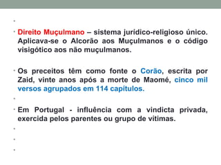   Direito Muçulmano  – sistema jurídico-religioso único. Aplicava-se o Alcorão aos Muçulmanos e o código visigótico aos não muçulmanos.  Os preceitos têm como fonte o  Corão , escrita por Zaid, vinte anos após a morte de Maomé,  cinco mil versos agrupados em 114 capítulos.   Em Portugal - influência com a vindicta privada, exercida pelos parentes ou grupo de vítimas.       