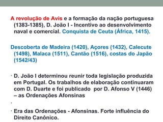 A revolução de Avis  e a formação da nação portuguesa (1383-1385), D. João I - Incentivo ao desenvolvimento naval e comercial.  Conquista de Ceuta (África, 1415). Descoberta de Madeira (1420), Açores (1432), Calecute (1498), Malaca (1511), Cantão (1516), costas do Japão (1542/43) D. João I determinou reunir toda legislação produzida em Portugal. Os trabalhos de elaboração continuaram com D. Duarte e foi publicado  por D. Afonso V (1446) – as Ordenações Afonsinas   Era das Ordenações - Afonsinas. Forte influência do Direito Canônico.       