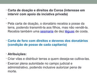 Carta de doação e direitos da Coroa (interesse em intervir com apoio da inciativa privada)   Pela carta de doação, o donatário recebia a posse da terra, podendo transmiti-la aos filhos, mas não vendê-la. Recebia também uma  sesmaria  de dez  léguas  de costa.  Carta de foro com direitos e deveres dos donatários (condição de posse de cada capitania) Atribuições: Criar vilas e distribuir terras a quem deseja-se cultiva-las. Exercer plena autoridade no campo judicial e administrativo, podendo inclusive autorizar pena de morte. 