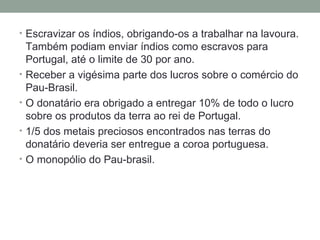 Escravizar os índios, obrigando-os a trabalhar na lavoura. Também podiam enviar índios como escravos para Portugal, até o limite de 30 por ano. Receber a vigésima parte dos lucros sobre o comércio do Pau-Brasil. O donatário era obrigado a entregar 10% de todo o lucro sobre os produtos da terra ao rei de Portugal. 1/5 dos metais preciosos encontrados nas terras do donatário deveria ser entregue a coroa portuguesa. O monopólio do Pau-brasil. 