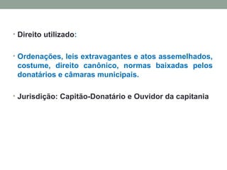 Direito utilizado : O rdenações, leis extravagantes e atos assemelhados, costume, direito canônico, normas baixadas pelos donatários e câmaras municipais. Jurisdição: Capitão-Donatário e Ouvidor da capitania 