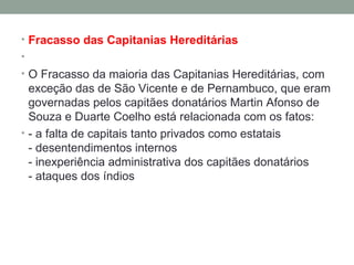 Fracasso das Capitanias Hereditárias   O Fracasso da maioria das Capitanias Hereditárias, com exceção das de São Vicente e de Pernambuco, que eram governadas pelos capitães donatários Martin Afonso de Souza e Duarte Coelho está relacionada com os fatos:   - a falta de capitais tanto privados como estatais - desentendimentos internos - inexperiência administrativa dos capitães donatários - ataques dos índios 