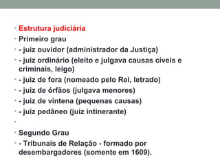 Estrutura judiciária Primeiro grau - juiz ouvidor (administrador da Justiça) - juiz ordinário (eleito e julgava causas cíveis e criminais, leigo) - juiz de fora (nomeado pelo Rei, letrado) - juiz de órfãos (julgava menores) - juiz de vintena (pequenas causas) - juiz pedâneo (juiz intinerante)   Segundo Grau - Tribunais de Relação - formado por desembargadores (somente em 1609). 