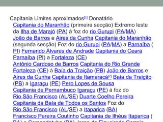 Capitania Limites aproximados [1]  Donatário  Capitania do Maranhão  (primeira secção) Extremo leste da  Ilha de Marajó  ( PA ) à foz do  rio Gurupi  ( PA / MA )  João de Barros  e  Aires da Cunha   Capitania do Maranhão  (segunda secção) Foz do  rio Gurupi  ( PA / MA ) a  Parnaíba  ( PI )  Fernando Álvares de Andrade   Capitania do Ceará   Parnaíba  ( PI ) a  Fortaleza  ( CE )  Antônio Cardoso de Barros   Capitania do Rio Grande   Fortaleza  ( CE ) à  Baía da Traição  ( PB )  João de Barros  e  Aires da Cunha   Capitania de Itamaracá [2]   Baía da Traição  ( PB ) a  Igaraçu  ( PE )  Pero Lopes de Sousa   Capitania de Pernambuco   Igaraçu  ( PE ) à foz do  Rio São Francisco  ( AL / SE )  Duarte Coelho Pereira   Capitania da Baía de Todos os Santos  Foz do  Rio São Francisco  ( AL / SE ) a  Itaparica  ( BA )  Francisco Pereira Coutinho   Capitania de Ilhéus   Itaparica  ( BA ) a  Comandatuba  ( BA )  Jorge de Figueiredo Correia 