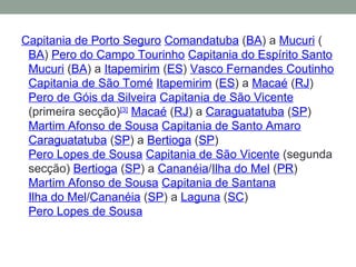 Capitania de Porto Seguro   Comandatuba  ( BA ) a  Mucuri  ( BA )  Pero do Campo Tourinho   Capitania do Espírito Santo   Mucuri  ( BA ) a  Itapemirim  ( ES )  Vasco Fernandes Coutinho   Capitania de São Tomé   Itapemirim  ( ES ) a  Macaé  ( RJ )  Pero de Góis da Silveira   Capitania de São Vicente  (primeira secção) [3]   Macaé  ( RJ ) a  Caraguatatuba  ( SP )  Martim Afonso de Sousa   Capitania de Santo Amaro   Caraguatatuba  ( SP ) a  Bertioga  ( SP )  Pero Lopes de Sousa   Capitania de São Vicente  (segunda secção)  Bertioga  ( SP ) a  Cananéia / Ilha do Mel  ( PR )  Martim Afonso de Sousa   Capitania de Santana   Ilha do Mel / Cananéia  ( SP ) a  Laguna  ( SC )  Pero Lopes de Sousa 
