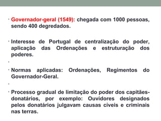 Governador-geral (1549):  chegada com 1000 pessoas, sendo 400 degredados. Interesse de Portugal de centralização do poder, aplicação das Ordenações e estruturação dos poderes.   Normas aplicadas: Ordenações, Regimentos do Governador-Geral.   Processo gradual de limitação do poder dos capitães-donatários, por exemplo: Ouvidores designados pelos donatários julgavam causas cíveis e criminais nas terras. 