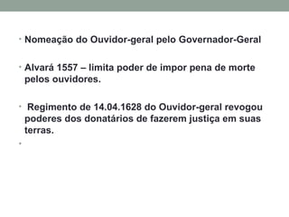 Nomeação do Ouvidor-geral pelo Governador-Geral Alvará 1557 – limita poder de impor pena de morte pelos ouvidores. Regimento de 14.04.1628 do Ouvidor-geral revogou poderes dos donatários de fazerem justiça em suas terras.   